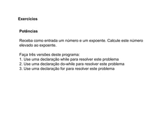 Potências
Receba como entrada um número e um expoente. Calcule este número
elevado ao expoente.
Faça três versões deste programa:
1. Use uma declaração while para resolver este problema
2. Use uma declaração do-while para resolver este problema
3. Use uma declaração for para resolver este problema
Exercícios
 