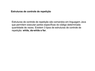 Estruturas de controle de repetição são comandos em linguagem Java
que permitem executar partes específicas do código determinada
quantidade de vezes. Existem 3 tipos de estruturas de controle de
repetição: while, do-while e for.
Estruturas de controle de repetição
 
