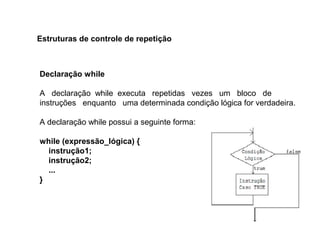 Declaração while
A declaração while executa repetidas vezes um bloco de
instruções enquanto uma determinada condição lógica for verdadeira.
A declaração while possui a seguinte forma:
while (expressão_lógica) {
instrução1;
instrução2;
...
}
Estruturas de controle de repetição
 