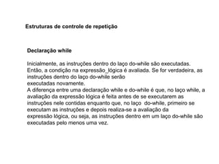 Declaração while
Inicialmente, as instruções dentro do laço do-while são executadas.
Então, a condição na expressão_lógica é avaliada. Se for verdadeira, as
instruções dentro do laço do-while serão
executadas novamente.
A diferença entre uma declaração while e do-while é que, no laço while, a
avaliação da expressão lógica é feita antes de se executarem as
instruções nele contidas enquanto que, no laço do-while, primeiro se
executam as instruções e depois realiza-se a avaliação da
expressão lógica, ou seja, as instruções dentro em um laço do-while são
executadas pelo menos uma vez.
Estruturas de controle de repetição
 