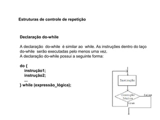 Declaração do-while
A declaração do-while é similar ao while. As instruções dentro do laço
do-while serão executadas pelo menos uma vez.
A declaração do-while possui a seguinte forma:
do {
instrução1;
instrução2;
...
} while (expressão_lógica);
Estruturas de controle de repetição
 