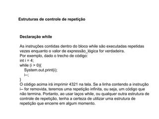 Declaração while
As instruções contidas dentro do bloco while são executadas repetidas
vezes enquanto o valor de expressão_lógica for verdadeira.
Por exemplo, dado o trecho de código:
int i = 4;
while (i > 0){
System.out.print(i);
i--;
}
O código acima irá imprimir 4321 na tela. Se a linha contendo a instrução
i-- for removida, teremos uma repetição infinita, ou seja, um código que
não termina. Portanto, ao usar laços while, ou qualquer outra estrutura de
controle de repetição, tenha a certeza de utilizar uma estrutura de
repetição que encerre em algum momento.
Estruturas de controle de repetição
 