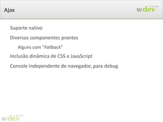 Toda a lógica da UI: em Java /MyHomePage.java public class  MyHomePage  extends  WebPage  {   public HomePage() {   add(new  Label ( “msg” ,  “We Develop!” ));     Form form = new Form(“ form ”) {   public void onSubmit() {   servico.salvar(getModelObject());   }   };   form.add(new TextField(“ nome ”));   form.add(new TextField(“ email ”));   add(form);   } } Puro Java e  Orientação a Objetos.  Sem mágica 