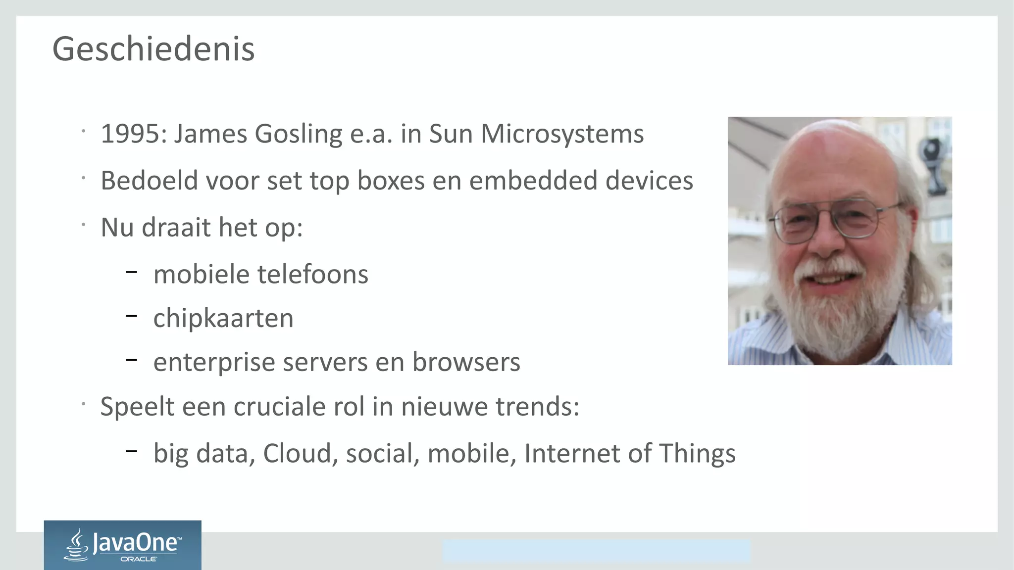 Copyright © 2014, Oracle and/or its affiliates. All rights reserved.
Geschiedenis
•
1995: James Gosling e.a. in Sun Microsystems
•
Bedoeld voor set top boxes en embedded devices
•
Nu draait het op:
– mobiele telefoons
– chipkaarten
– enterprise servers en browsers
•
Speelt een cruciale rol in nieuwe trends:
– big data, Cloud, social, mobile, Internet of Things
 