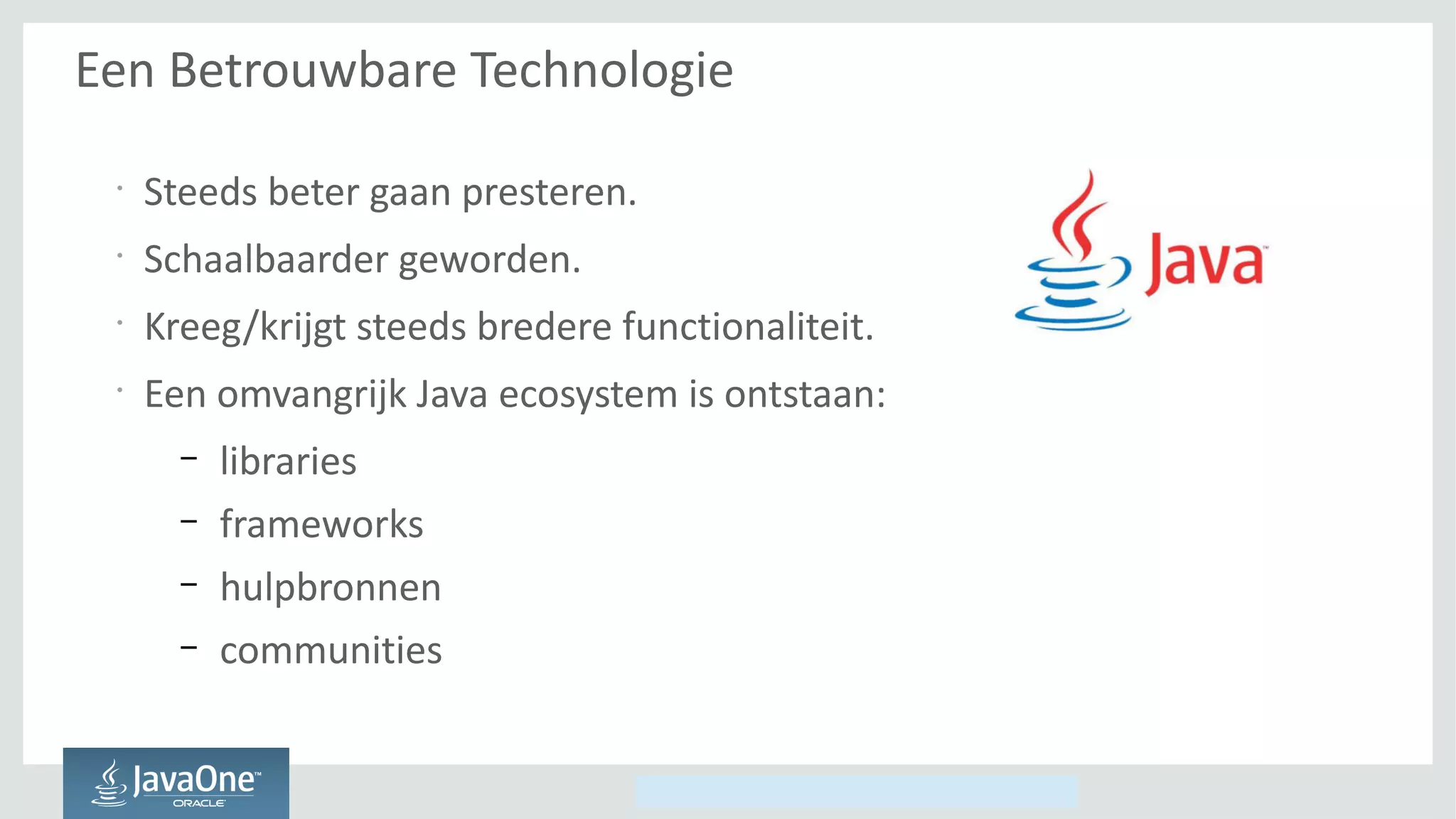 Copyright © 2014, Oracle and/or its affiliates. All rights reserved.
Een Betrouwbare Technologie
•
Steeds beter gaan presteren.
•
Schaalbaarder geworden.
•
Kreeg/krijgt steeds bredere functionaliteit.
•
Een omvangrijk Java ecosystem is ontstaan:
– libraries
– frameworks
– hulpbronnen
– communities
 