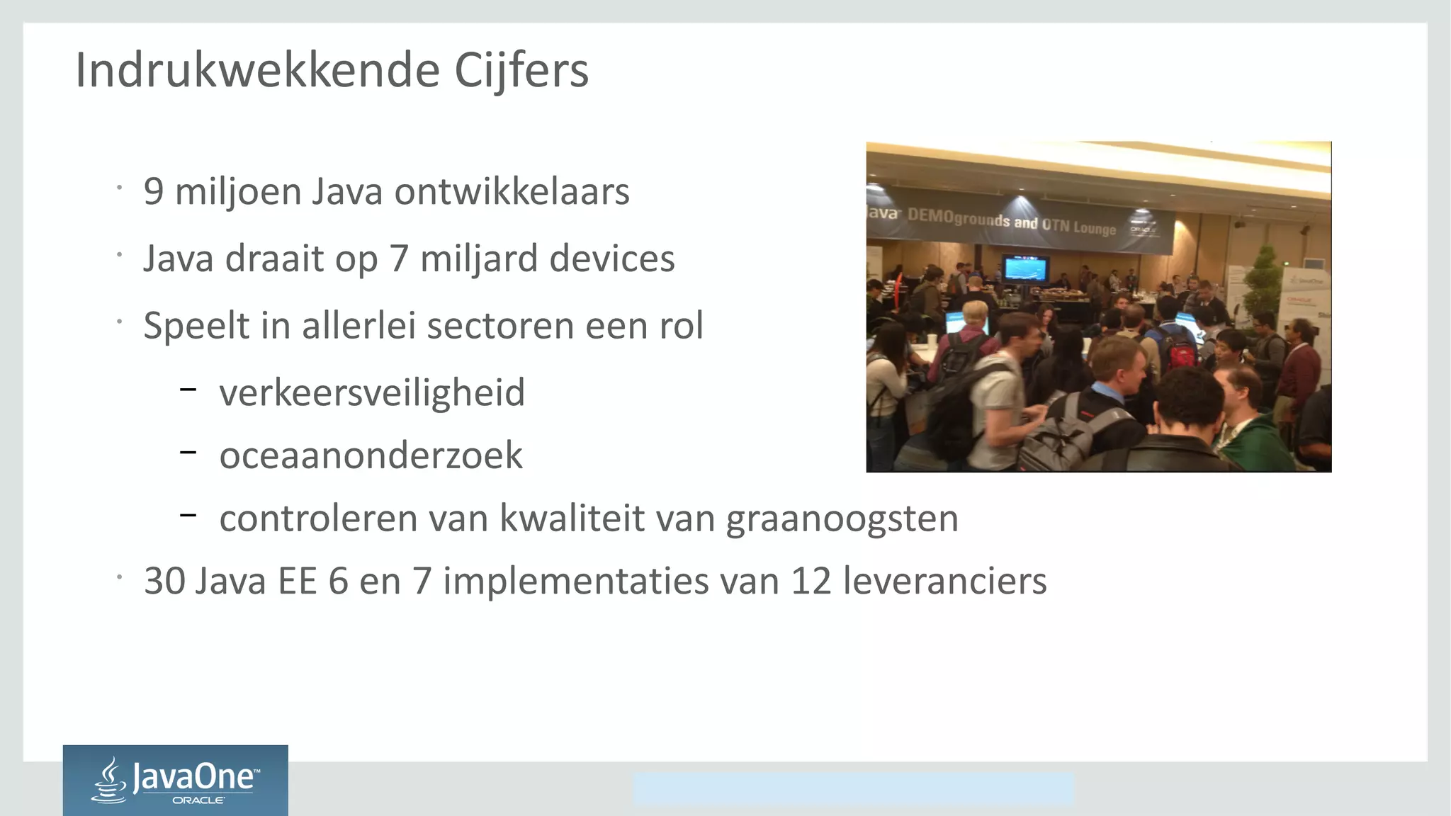 Copyright © 2014, Oracle and/or its affiliates. All rights reserved.
Indrukwekkende Cijfers
•
9 miljoen Java ontwikkelaars
•
Java draait op 7 miljard devices
•
Speelt in allerlei sectoren een rol
– verkeersveiligheid
– oceaanonderzoek
– controleren van kwaliteit van graanoogsten
•
30 Java EE 6 en 7 implementaties van 12 leveranciers
 