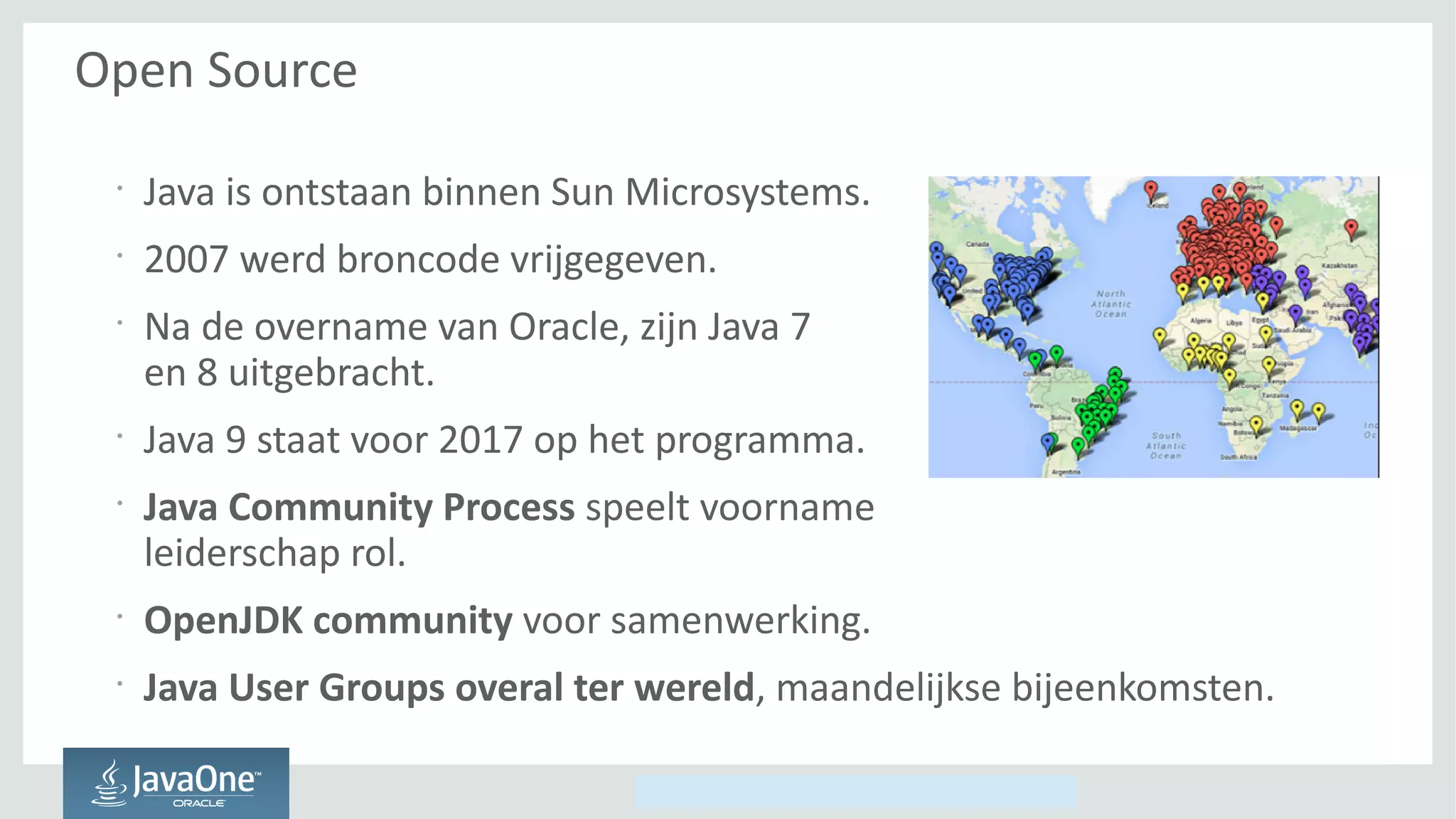 Copyright © 2014, Oracle and/or its affiliates. All rights reserved.
Open Source
•
Java is ontstaan binnen Sun Microsystems.
•
2007 werd broncode vrijgegeven.
•
Na de overname van Oracle, zijn Java 7
en 8 uitgebracht.
•
Java 9 staat voor 2017 op het programma.
•
Java Community Process speelt voorname
leiderschap rol.
•
OpenJDK community voor samenwerking.
•
Java User Groups overal ter wereld, maandelijkse bijeenkomsten.
 