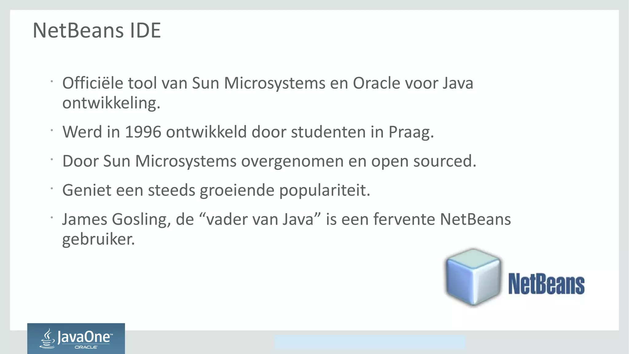Copyright © 2014, Oracle and/or its affiliates. All rights reserved.
NetBeans IDE
•
Officiële tool van Sun Microsystems en Oracle voor Java
ontwikkeling.
•
Werd in 1996 ontwikkeld door studenten in Praag.
•
Door Sun Microsystems overgenomen en open sourced.
•
Geniet een steeds groeiende populariteit.
•
James Gosling, de “vader van Java” is een fervente NetBeans
gebruiker.
 