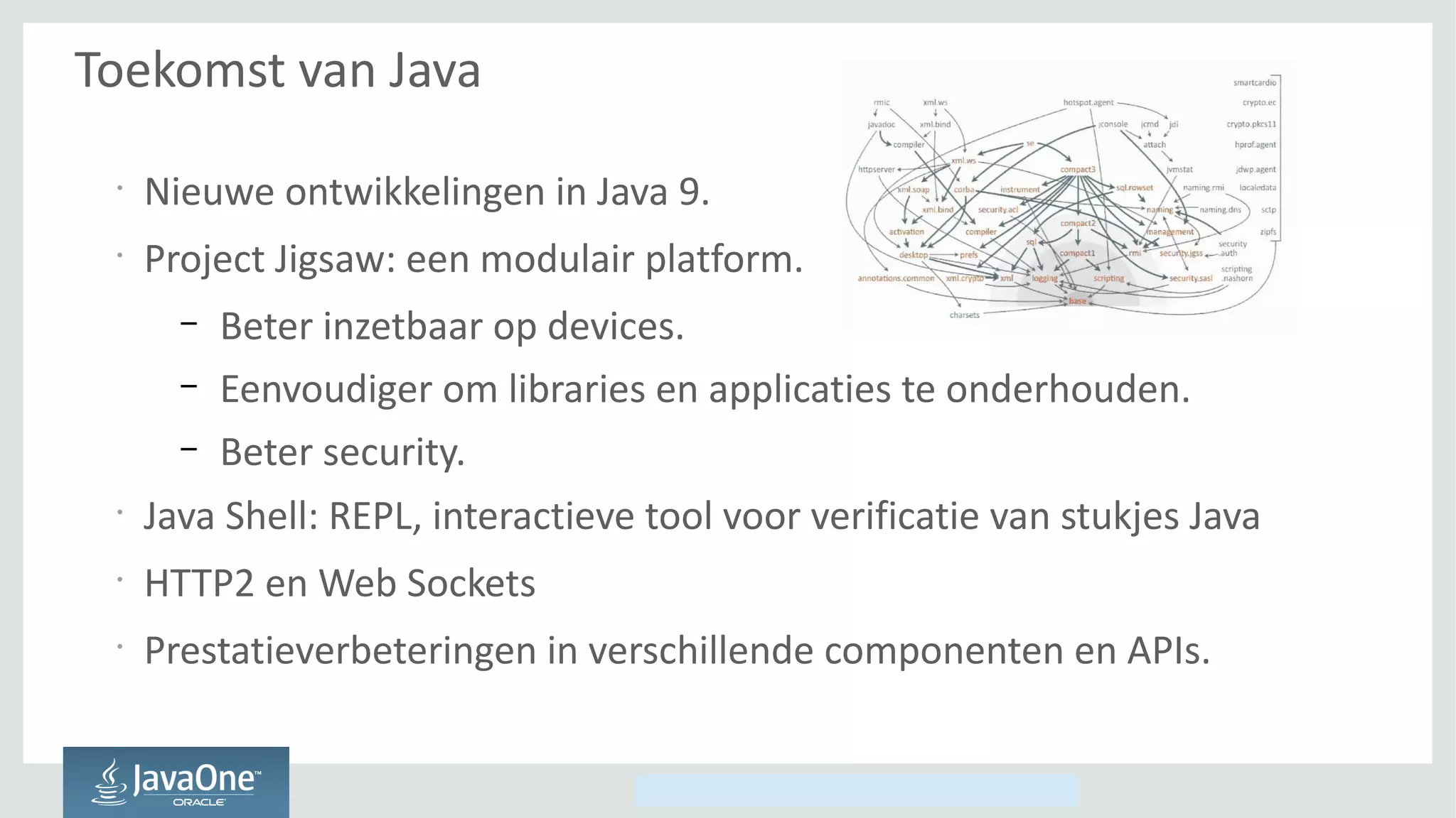 Copyright © 2014, Oracle and/or its affiliates. All rights reserved.
Toekomst van Java
•
Nieuwe ontwikkelingen in Java 9.
•
Project Jigsaw: een modulair platform.
– Beter inzetbaar op devices.
– Eenvoudiger om libraries en applicaties te onderhouden.
– Beter security.
•
Java Shell: REPL, interactieve tool voor verificatie van stukjes Java
•
HTTP2 en Web Sockets
•
Prestatieverbeteringen in verschillende componenten en APIs.
 