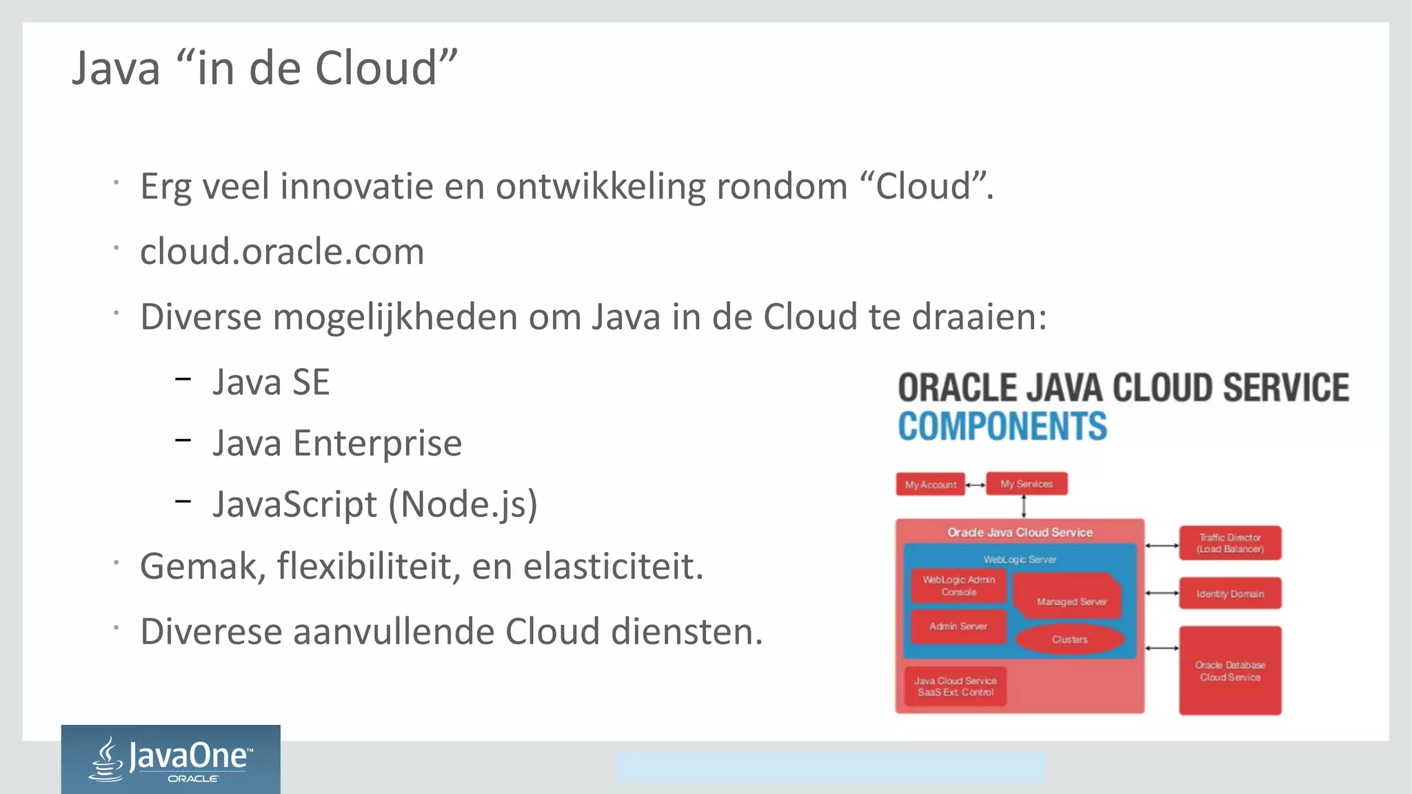 Copyright © 2014, Oracle and/or its affiliates. All rights reserved.
Java “in de Cloud”
•
Erg veel innovatie en ontwikkeling rondom “Cloud”.
•
cloud.oracle.com
•
Diverse mogelijkheden om Java in de Cloud te draaien:
– Java SE
– Java Enterprise
– JavaScript (Node.js)
•
Gemak, flexibiliteit, en elasticiteit.
•
Diverese aanvullende Cloud diensten.
 