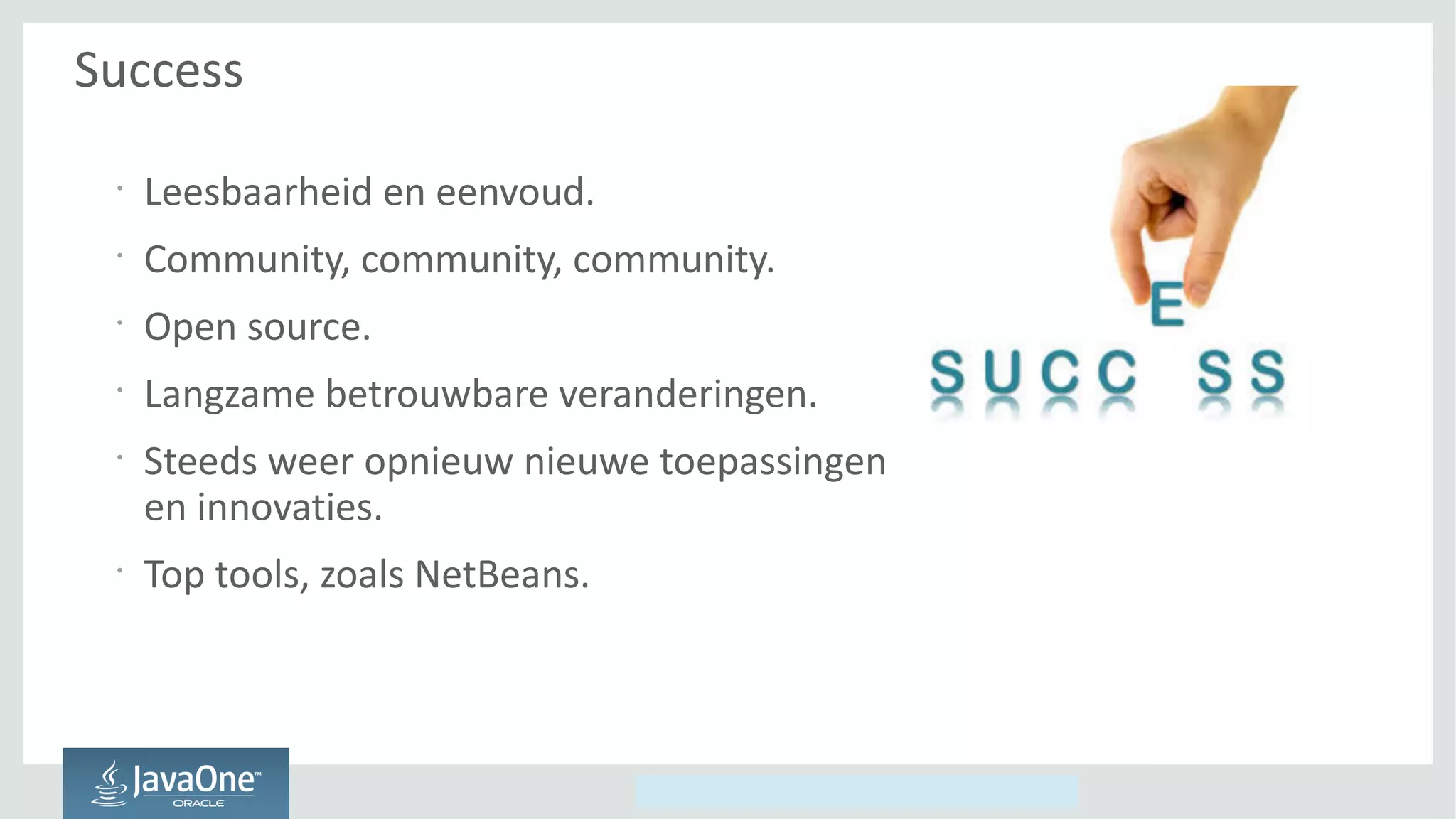 Copyright © 2014, Oracle and/or its affiliates. All rights reserved.
Success
•
Leesbaarheid en eenvoud.
•
Community, community, community.
•
Open source.
•
Langzame betrouwbare veranderingen.
•
Steeds weer opnieuw nieuwe toepassingen
en innovaties.
•
Top tools, zoals NetBeans.
 