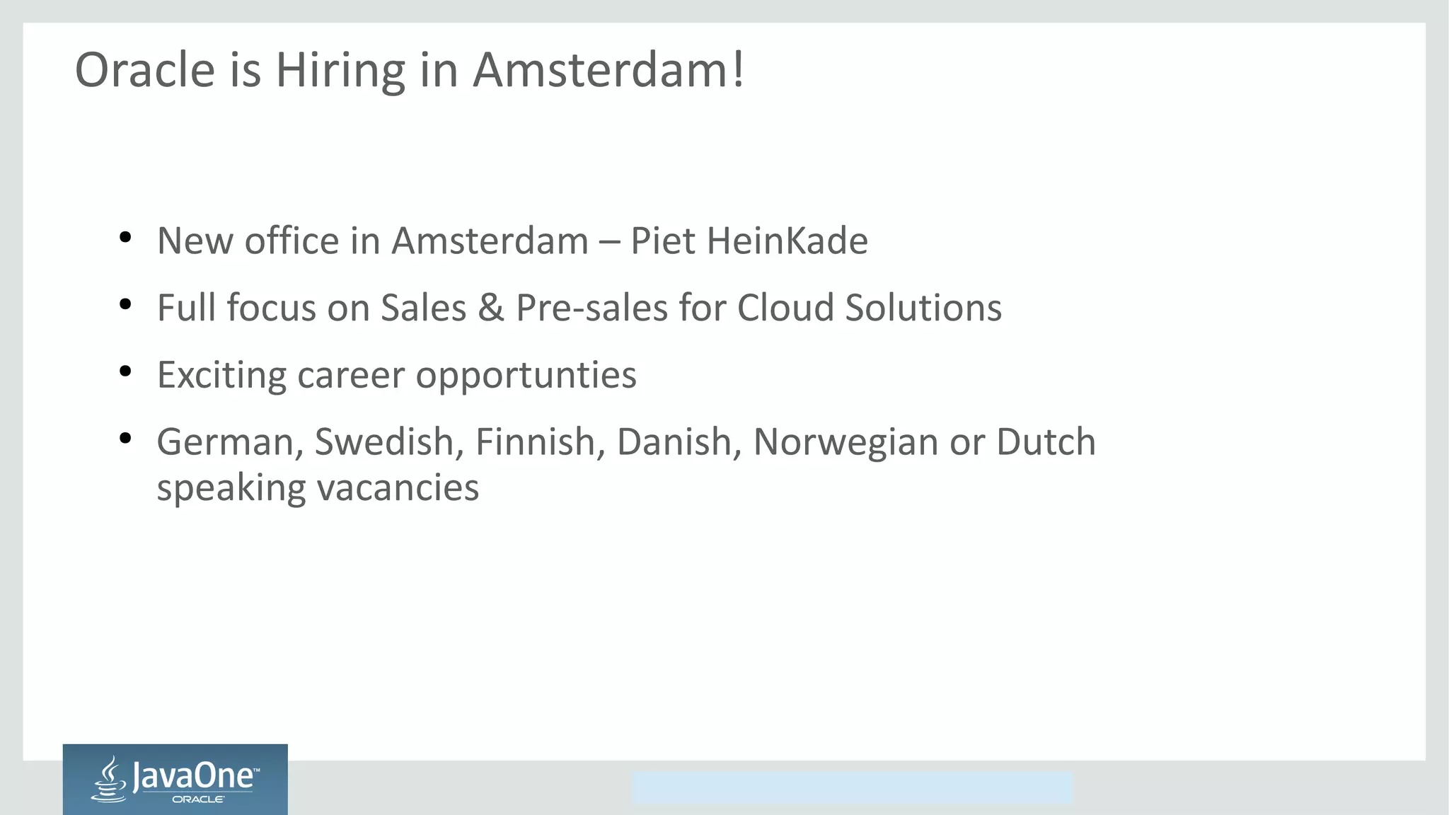 Copyright © 2014, Oracle and/or its affiliates. All rights reserved.
Oracle is Hiring in Amsterdam!
●
New office in Amsterdam – Piet HeinKade
●
Full focus on Sales & Pre-sales for Cloud Solutions
●
Exciting career opportunties
●
German, Swedish, Finnish, Danish, Norwegian or Dutch
speaking vacancies
 