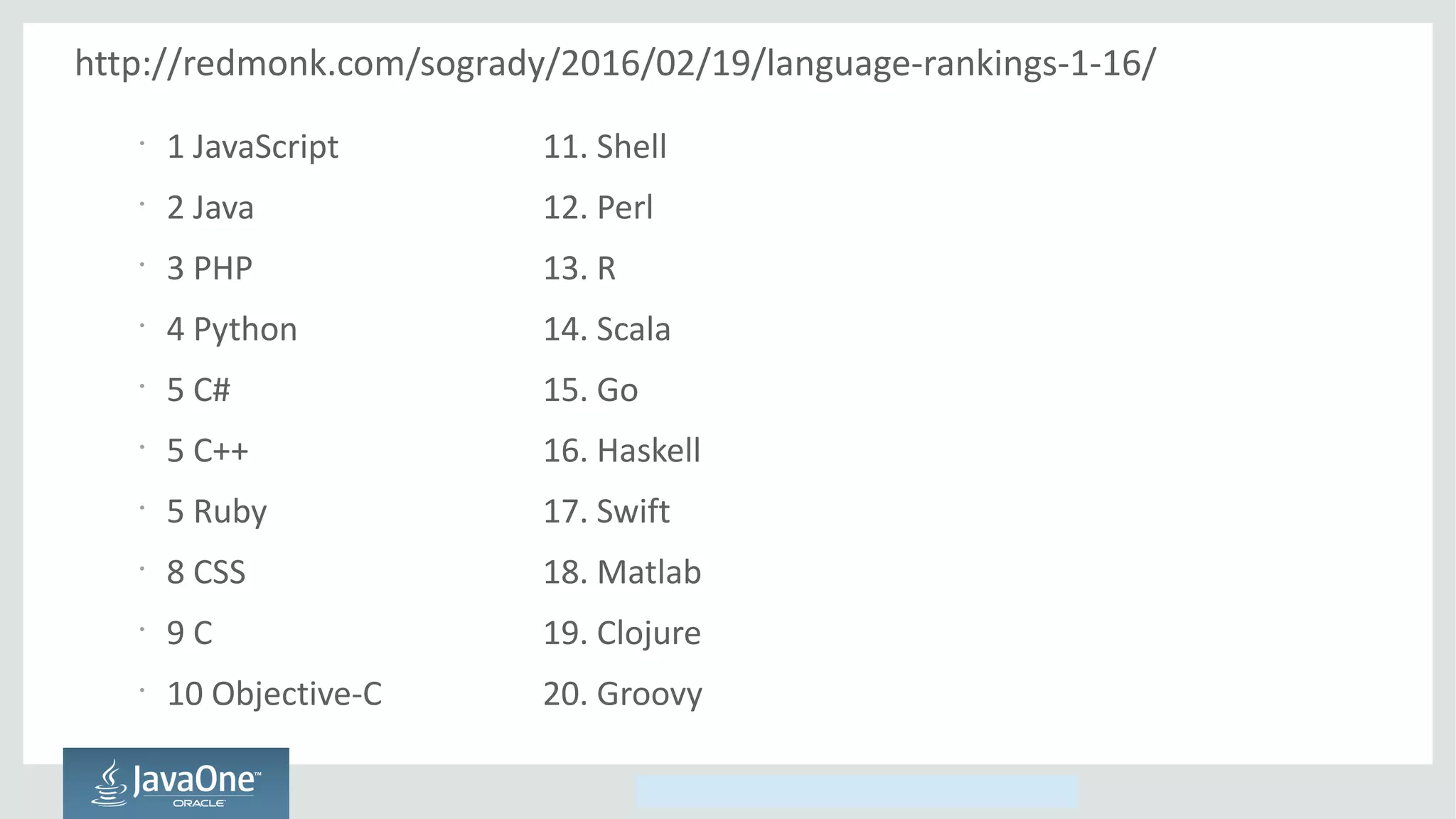 Copyright © 2014, Oracle and/or its affiliates. All rights reserved.
http://redmonk.com/sogrady/2016/02/19/language-rankings-1-16/
•
1 JavaScript 11. Shell
•
2 Java 12. Perl
•
3 PHP 13. R
•
4 Python 14. Scala
•
5 C# 15. Go
•
5 C++ 16. Haskell
•
5 Ruby 17. Swift
•
8 CSS 18. Matlab
•
9 C 19. Clojure
•
10 Objective-C 20. Groovy
 