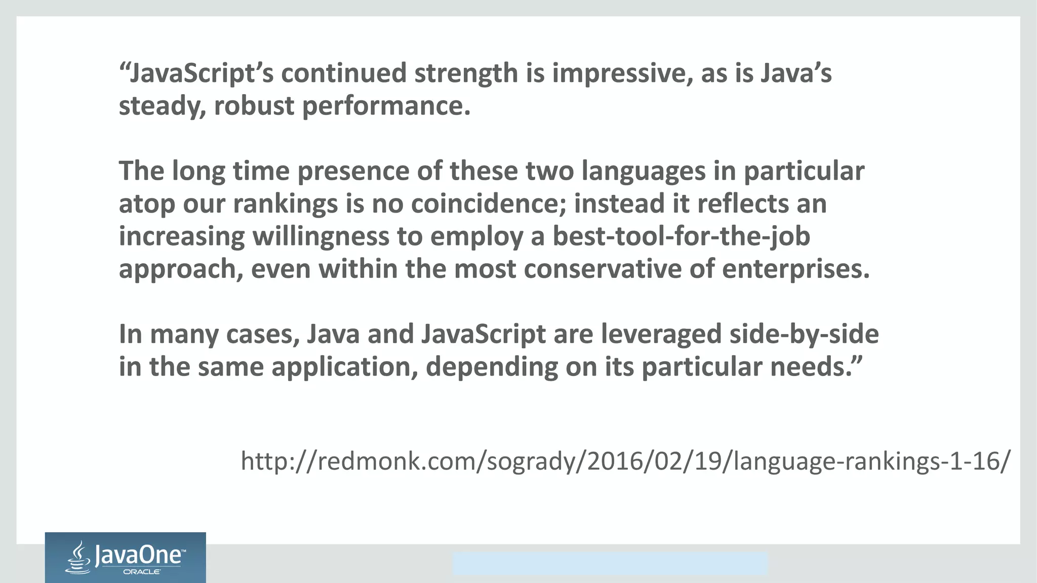 Copyright © 2014, Oracle and/or its affiliates. All rights reserved.
“JavaScript’s continued strength is impressive, as is Java’s
steady, robust performance.
The long time presence of these two languages in particular
atop our rankings is no coincidence; instead it reflects an
increasing willingness to employ a best-tool-for-the-job
approach, even within the most conservative of enterprises.
In many cases, Java and JavaScript are leveraged side-by-side
in the same application, depending on its particular needs.”
http://redmonk.com/sogrady/2016/02/19/language-rankings-1-16/
 