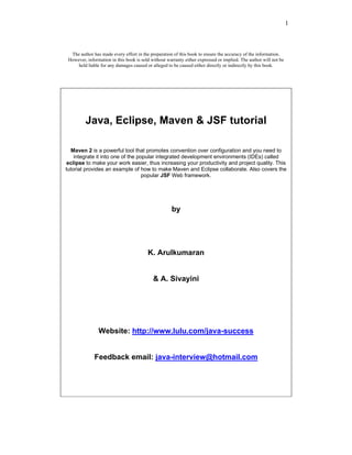 1



  The author has made every effort in the preparation of this book to ensure the accuracy of the information.
 However, information in this book is sold without warranty either expressed or implied. The author will not be
     held liable for any damages caused or alleged to be caused either directly or indirectly by this book.




         Java, Eclipse, Maven & JSF tutorial

  Maven 2 is a powerful tool that promotes convention over configuration and you need to
    integrate it into one of the popular integrated development environments (IDEs) called
 eclipse to make your work easier, thus increasing your productivity and project quality. This
tutorial provides an example of how to make Maven and Eclipse collaborate. Also covers the
                                   popular JSF Web framework.




                                                     by




                                         K. Arulkumaran


                                            & A. Sivayini




                Website: http://www.lulu.com/java-success


              Feedback email: java-interview@hotmail.com
 