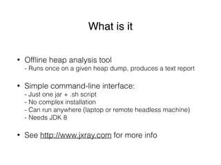 What is it
• Ofﬂine heap analysis tool 
- Runs once on a given heap dump, produces a text report
• Simple command-line int...