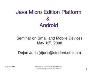 Java Micro Edition Platform
                             & 
                          Android

                 Seminar on Small and Mobile Devices
                           May 13th, 2008

                 Dejan Juric (djuric@student.ethz.ch)


May 13th, 2008            Seminar on Small and Mobile Devices
                           Dejan Juric (djuric@student.ethz.ch)   1
 