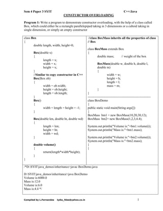 Sem 4 Paper 3 SYIT

C++/Java
CONSTURCTOR OVERLOADING

Program 1: Write a program to demonstrate constructor overloading, with the help of a class called
Box, which could either be a rectangle parallelepiped taking in 3 dimensions or a cuboid taking in
single dimension, or simply an empty constructor
class Box
{
double length, width, height=0;
Box(double x)
{
length = x;
width = x;
height = x;
}
//Similar to copy constructor in C++
Box(Box ob)
{
width = ob.width;
height = ob.height;
length = ob.length;
}
Box()
{
width = length = height = -1;
}
Box(double len, double ht, double wd)
{
length = len;
height = ht;
width = wd;
}
double volume()
{
return(length*width*height);
}

//class BoxMass inherits all the properties of class
// Box
class BoxMass extends Box
{
double mass;
// weight of the box
BoxMass(double w, double h, double l,
double m)
{
width = w;
height = h;
length = l;
mass = m;
}
}
----------------------------------------------------------class BoxDemo
{
public static void main(String args[])
{
BoxMass bm1 = new BoxMass(10,20,30,12);
BoxMass bm2= new BoxMass(1,2,3,4.4);
System.out.println("Volume is:"+bm1.volume());
System.out.println("Mass is:"+bm1.mass);
System.out.println("Volume is:"+bm2.volume());
System.out.println("Mass is:"+bm2.mass);
}
}

}
/*D:SYITjava_demosinheritance>javac BoxDemo.java
D:SYITjava_demosinheritance>java BoxDemo
Volume is:6000.0
Mass is:12.0
Volume is:6.0
Mass is:4.4 */

Compiled by L.Fernandes

lydia_fdes@yahoo.co.in

1

 