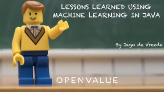 LESSONS LEARNED USING
MACHINE LEARNING IN JAVA
By Jago de Vreede
 