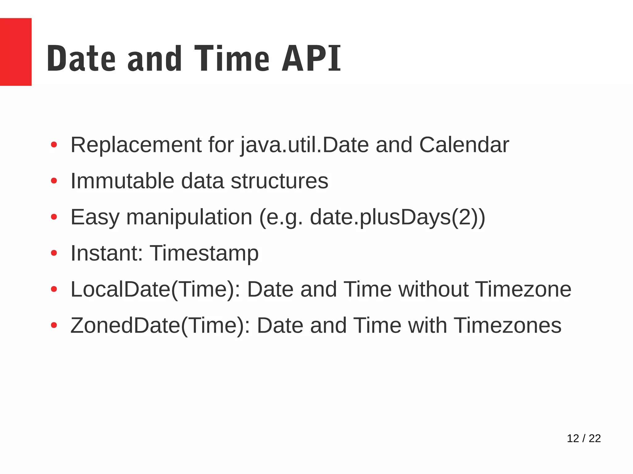 12 / 22 Date and Time API ● Replacement for java.util.Date and Calendar ● Immutable data structures ● Easy manipulation (e.g. date.plusDays(2)) ● Instant: Timestamp ● LocalDate(Time): Date and Time without Timezone ● ZonedDate(Time): Date and Time with Timezones 
