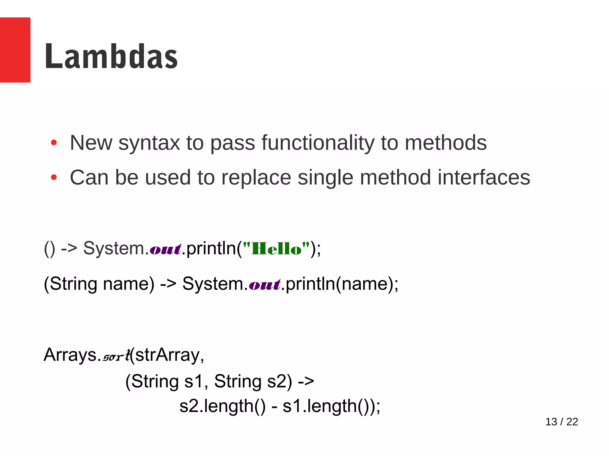 13 / 22 Lambdas ● New syntax to pass functionality to methods ● Can be used to replace single method interfaces () -> System.out.println("Hello"); (String name) -> System.out.println(name); Arrays.sort(strArray, (String s1, String s2) -> s2.length() - s1.length()); 