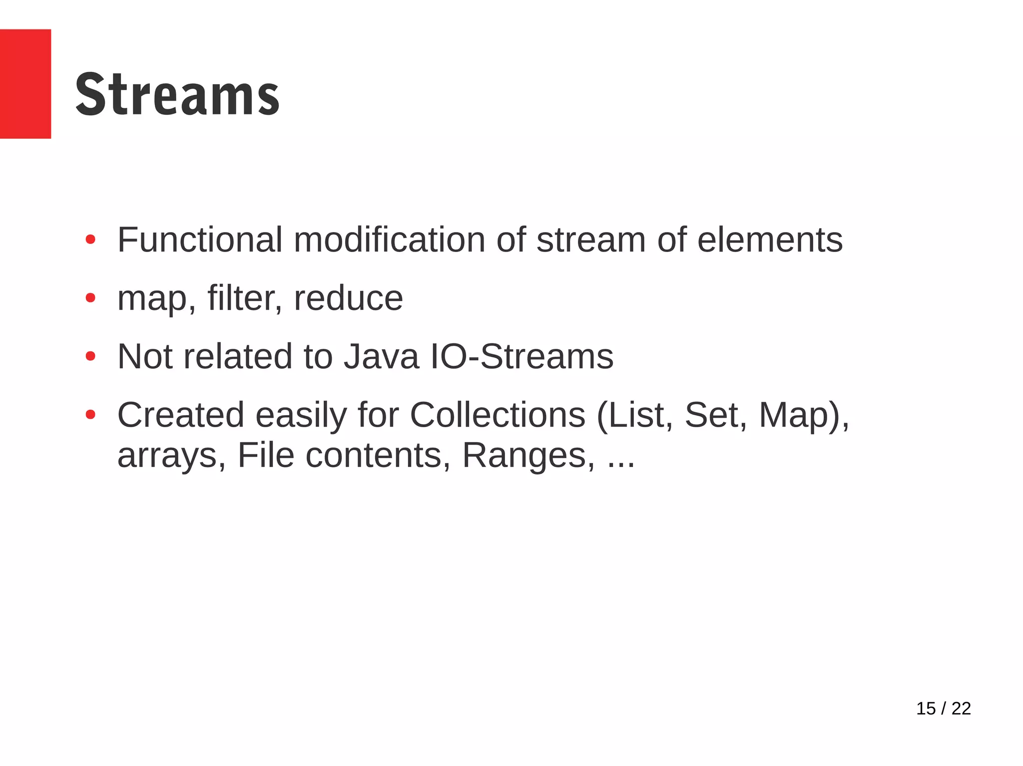 15 / 22 Streams ● Functional modification of stream of elements ● map, filter, reduce ● Not related to Java IO-Streams ● Created easily for Collections (List, Set, Map), arrays, File contents, Ranges, ... 