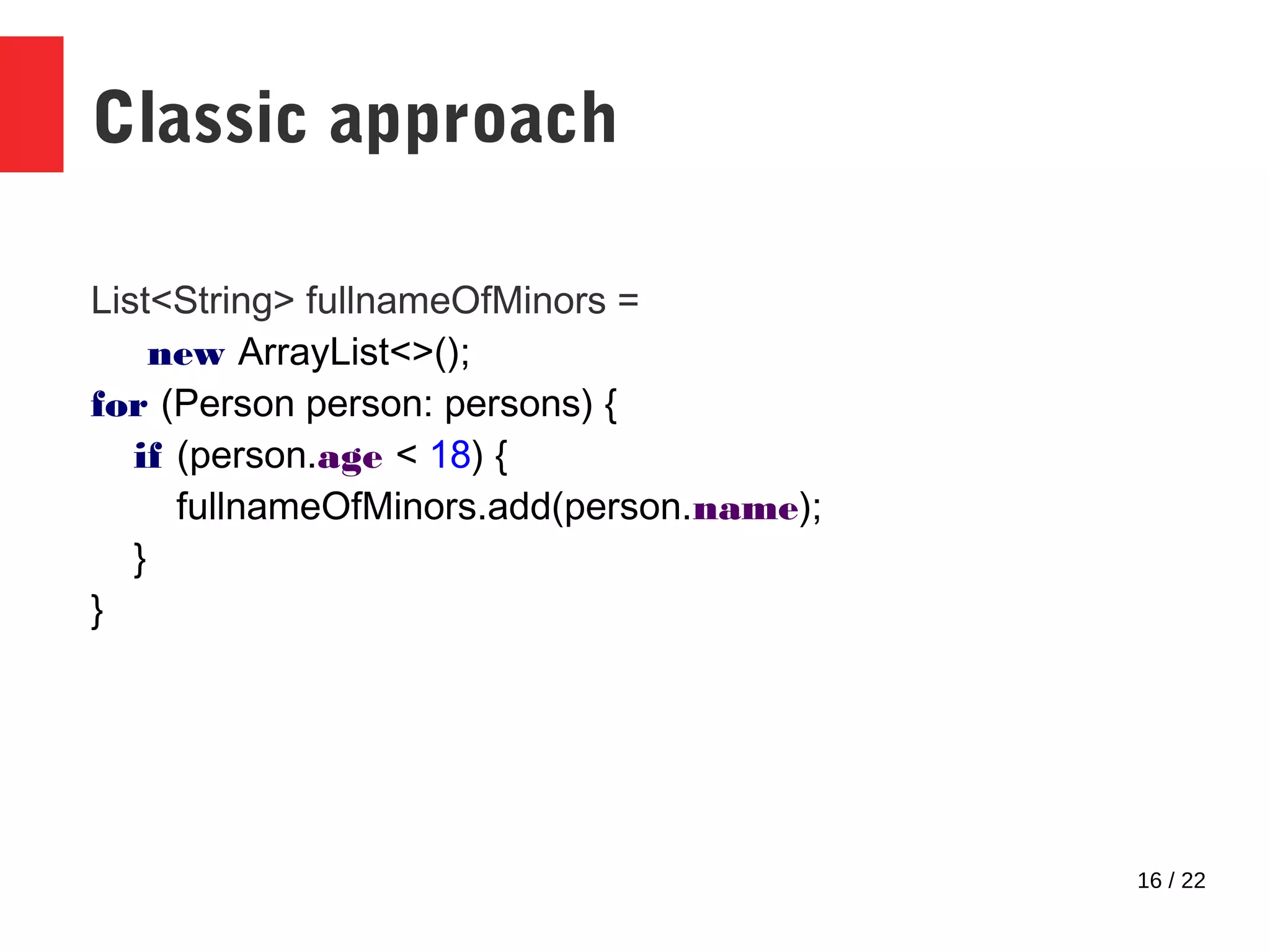 16 / 22 Classic approach List<String> fullnameOfMinors = new ArrayList<>(); for (Person person: persons) { if (person.age < 18) { fullnameOfMinors.add(person.name); } } 