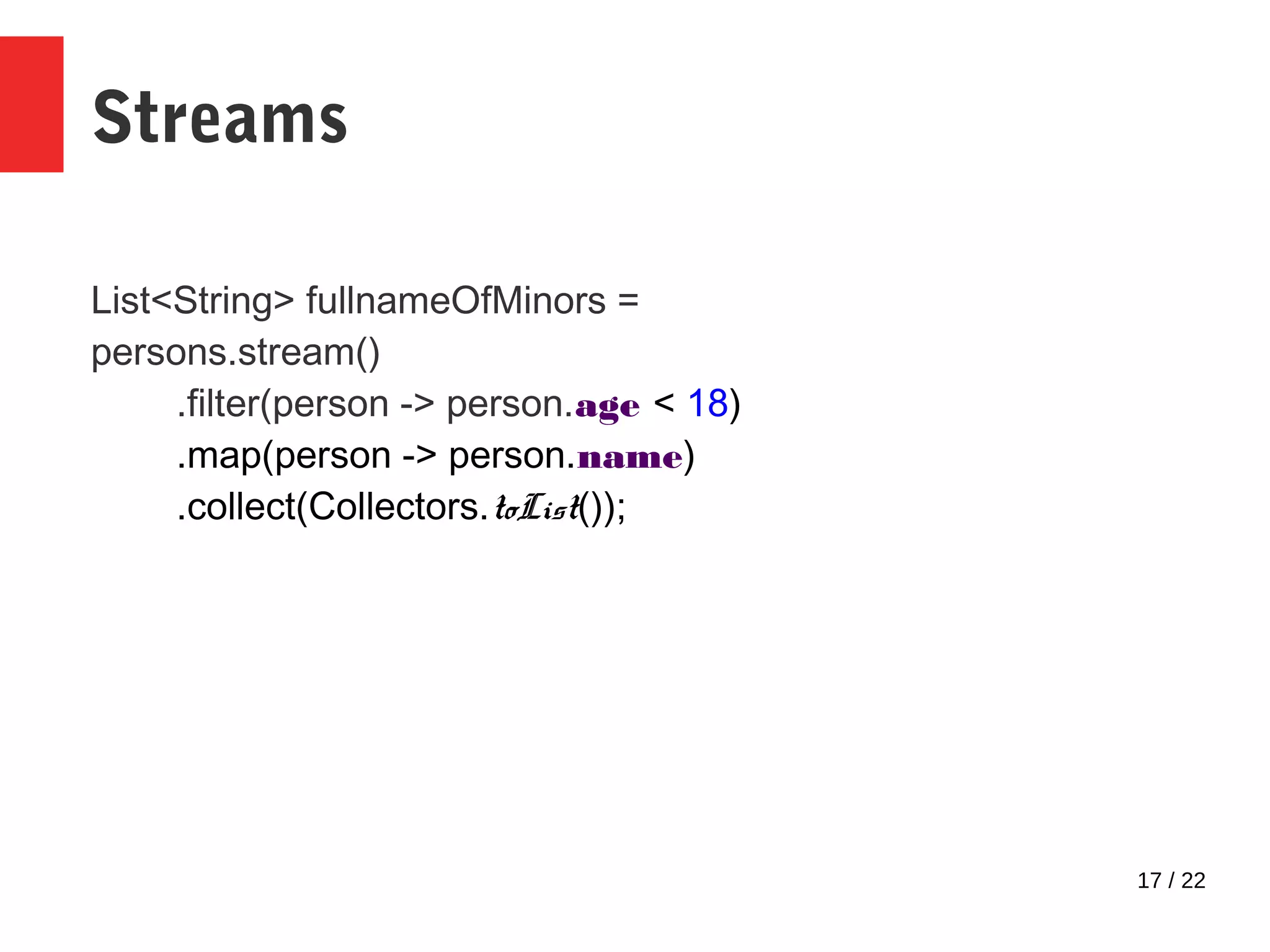 17 / 22 Streams List<String> fullnameOfMinors = persons.stream() .filter(person -> person.age < 18) .map(person -> person.name) .collect(Collectors.toList()); 