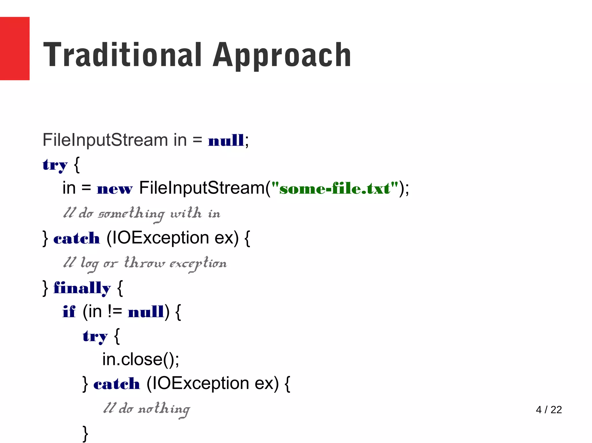 4 / 22 Traditional Approach FileInputStream in = null; try { in = new FileInputStream("some-file.txt"); // do something with in } catch (IOException ex) { // log or throw exception } finally { if (in != null) { try { in.close(); } catch (IOException ex) { // do nothing } 