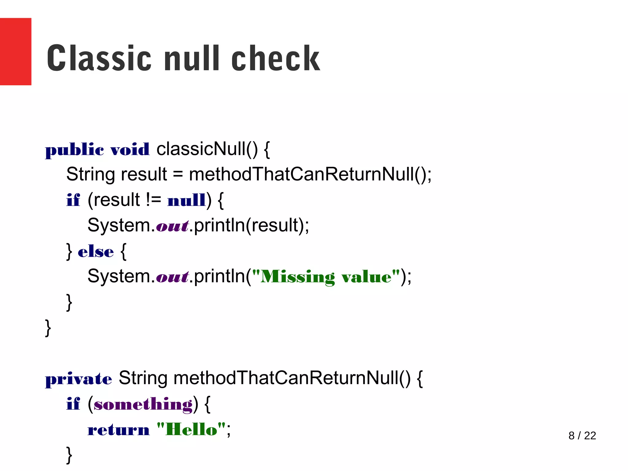 8 / 22 Classic null check public void classicNull() { String result = methodThatCanReturnNull(); if (result != null) { System.out.println(result); } else { System.out.println("Missing value"); } } private String methodThatCanReturnNull() { if (something) { return "Hello"; } 