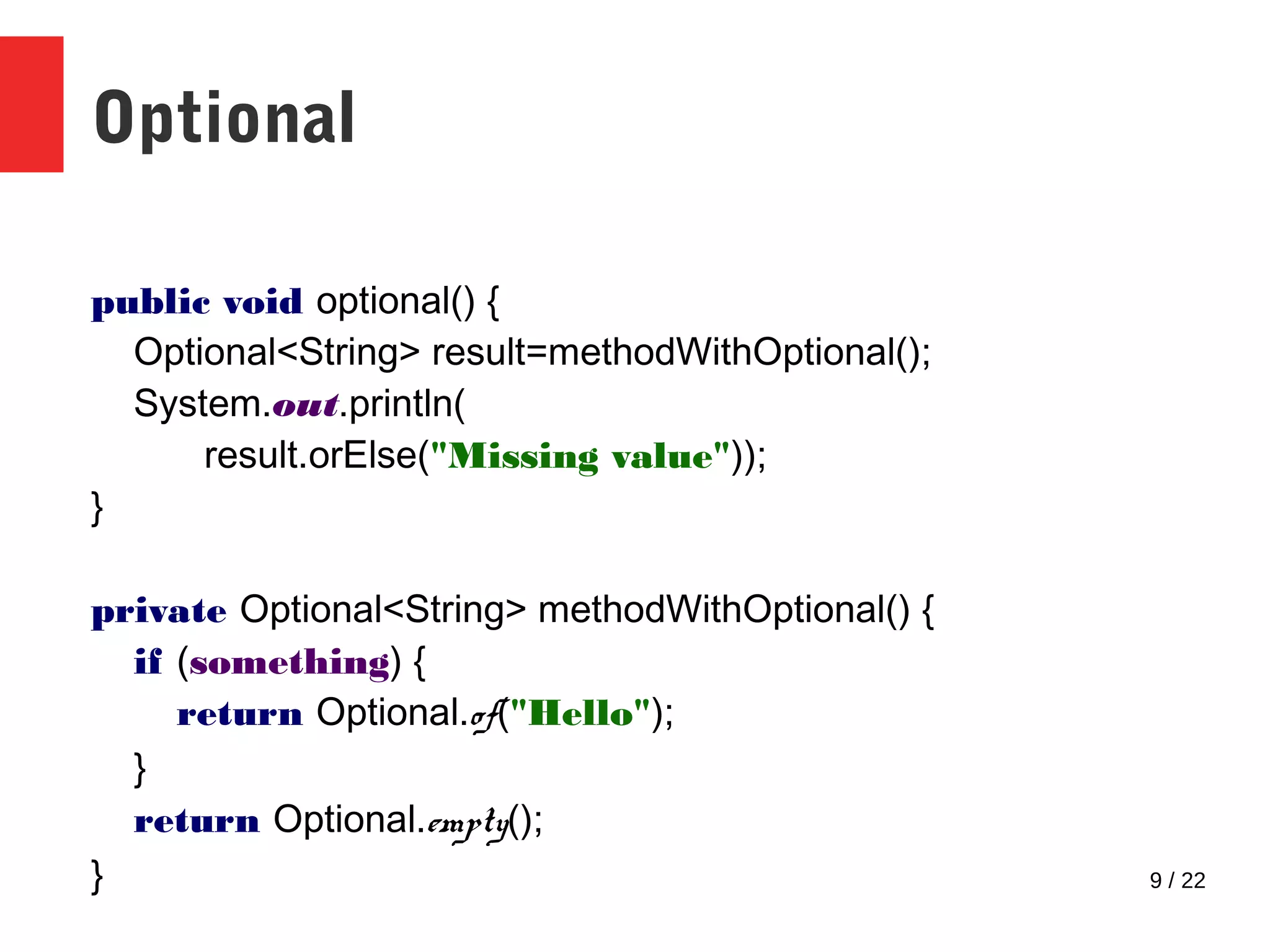 9 / 22 Optional public void optional() { Optional<String> result=methodWithOptional(); System.out.println( result.orElse("Missing value")); } private Optional<String> methodWithOptional() { if (something) { return Optional.of("Hello"); } return Optional.empty(); } 