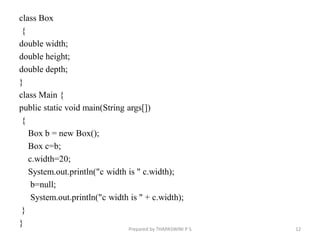 class Box
{
double width;
double height;
double depth;
}
class Main {
public static void main(String args[])
{
Box b = new Box();
Box c=b;
c.width=20;
System.out.println("c width is " c.width);
b=null;
System.out.println("c width is " + c.width);
}
}
12
Prepared by THAPASWINI P S
 