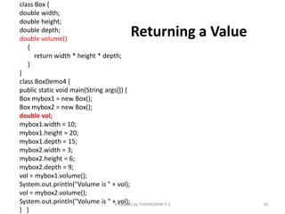 Returning a Value
class Box {
double width;
double height;
double depth;
double volume()
{
return width * height * depth;
}
}
class BoxDemo4 {
public static void main(String args[]) {
Box mybox1 = new Box();
Box mybox2 = new Box();
double vol;
mybox1.width = 10;
mybox1.height = 20;
mybox1.depth = 15;
mybox2.width = 3;
mybox2.height = 6;
mybox2.depth = 9;
vol = mybox1.volume();
System.out.println("Volume is " + vol);
vol = mybox2.volume();
System.out.println("Volume is " + vol);
} }
16
Prepared by THAPASWINI P S
 