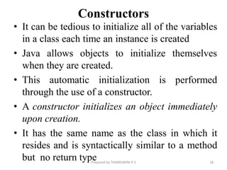 Constructors
• It can be tedious to initialize all of the variables
in a class each time an instance is created
• Java allows objects to initialize themselves
when they are created.
• This automatic initialization is performed
through the use of a constructor.
• A constructor initializes an object immediately
upon creation.
• It has the same name as the class in which it
resides and is syntactically similar to a method
but no return type 18
Prepared by THAPASWINI P S
 