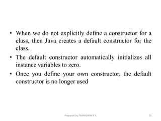 • When we do not explicitly define a constructor for a
class, then Java creates a default constructor for the
class.
• The default constructor automatically initializes all
instance variables to zero.
• Once you define your own constructor, the default
constructor is no longer used
Prepared by THAPASWINI P S 20
 