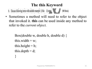 The this Keyword
• Sometimes a method will need to refer to the object
that invoked it. this can be used inside any method to
refer to the current object.
Box(double w, double h, double d) {
this.width = w;
this.height = h;
this.depth = d;
}
22
Prepared by THAPASWINI P S
 