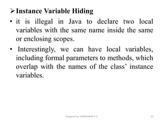 Instance Variable Hiding
• it is illegal in Java to declare two local
variables with the same name inside the same
or enclosing scopes.
• Interestingly, we can have local variables,
including formal parameters to methods, which
overlap with the names of the class’ instance
variables.
23
Prepared by THAPASWINI P S
 