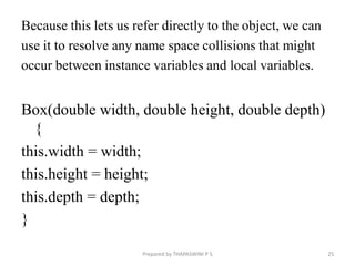 Because this lets us refer directly to the object, we can
use it to resolve any name space collisions that might
occur between instance variables and local variables.
Box(double width, double height, double depth)
{
this.width = width;
this.height = height;
this.depth = depth;
}
Prepared by THAPASWINI P S 25
 