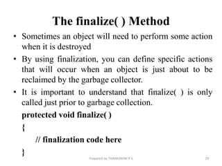 The finalize( ) Method
• Sometimes an object will need to perform some action
when it is destroyed
• By using finalization, you can define specific actions
that will occur when an object is just about to be
reclaimed by the garbage collector.
• It is important to understand that finalize( ) is only
called just prior to garbage collection.
protected void finalize( )
{
// finalization code here
}
29
Prepared by THAPASWINI P S
 