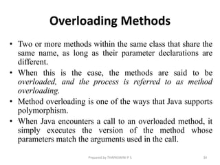 Overloading Methods
• Two or more methods within the same class that share the
same name, as long as their parameter declarations are
different.
• When this is the case, the methods are said to be
overloaded, and the process is referred to as method
overloading.
• Method overloading is one of the ways that Java supports
polymorphism.
• When Java encounters a call to an overloaded method, it
simply executes the version of the method whose
parameters match the arguments used in the call.
34
Prepared by THAPASWINI P S
 