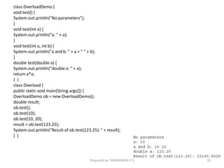 class OverloadDemo {
void test() {
System.out.println("No parameters");
}
void test(int a) {
System.out.println("a: " + a);
}
void test(int a, int b) {
System.out.println("a and b: " + a + " " + b);
}
double test(double a) {
System.out.println("double a: " + a);
return a*a;
} }
class Overload {
public static void main(String args[]) {
OverloadDemo ob = new OverloadDemo();
double result;
ob.test();
ob.test(10);
ob.test(10, 20);
result = ob.test(123.25);
System.out.println("Result of ob.test(123.25): " + result);
} }
35
Prepared by THAPASWINI P S
 