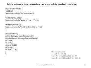 class OverloadDemo {
void test() {
System.out.println("No parameters");
}
void test(int a, int b) {
System.out.println("a and b: " + a + " " + b);
}
void test(double a) {
System.out.println("Inside test(double) a: " + a);
}
}
class Overload {
public static void main(String args[]) {
OverloadDemo ob = new OverloadDemo();
int i = 88;
ob.test();
ob.test(10, 20);
ob.test(i);
ob.test(123.2);
}
}
36
Prepared by THAPASWINI P S
Java’s automatic type conversions can play a role in overload resolution
 