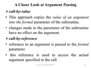 A Closer Look at Argument Passing
call-by-value
• This approach copies the value of an argument
into the formal parameter of the subroutine.
• changes made to the parameter of the subroutine
have no effect on the argument.
call-by-reference
• reference to an argument is passed to the formal
parameter
• this reference is used to access the actual
argument specified in the call
40
Prepared by THAPASWINI P S
 