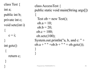 class Test {
int a;
public int b;
private int c;
void setc(int i)
{
c = i;
}
int getc()
{
return c;
}
} 46
Prepared by THAPASWINI P S
class AccessTest {
public static void main(String args[])
{
Test ob = new Test();
ob.a = 10;
ob.b = 20;
ob.c = 100;
ob.setc(100);
System.out.println("a, b, and c: " +
ob.a + " " +ob.b + " " + ob.getc());
}
}
 