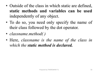 • Outside of the class in which static are defined,
static methods and variables can be used
independently of any object.
• To do so, you need only specify the name of
their class followed by the dot operator.
• classname.method( )
• Here, classname is the name of the class in
which the static method is declared.
Prepared by THAPASWINI P S 50
 