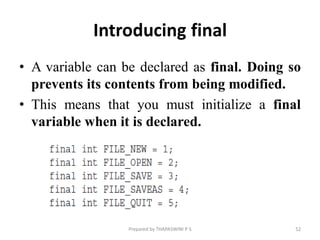 Introducing final
• A variable can be declared as final. Doing so
prevents its contents from being modified.
• This means that you must initialize a final
variable when it is declared.
Prepared by THAPASWINI P S 52
 