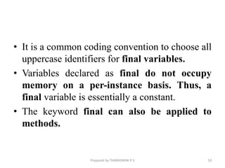 • It is a common coding convention to choose all
uppercase identifiers for final variables.
• Variables declared as final do not occupy
memory on a per-instance basis. Thus, a
final variable is essentially a constant.
• The keyword final can also be applied to
methods.
Prepared by THAPASWINI P S 53
 