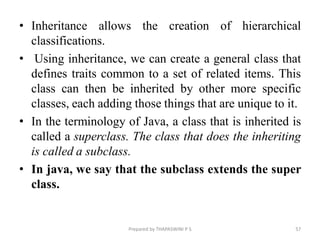 • Inheritance allows the creation of hierarchical
classifications.
• Using inheritance, we can create a general class that
defines traits common to a set of related items. This
class can then be inherited by other more specific
classes, each adding those things that are unique to it.
• In the terminology of Java, a class that is inherited is
called a superclass. The class that does the inheriting
is called a subclass.
• In java, we say that the subclass extends the super
class.
Prepared by THAPASWINI P S 57
 