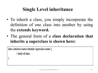• To inherit a class, you simply incorporate the
definition of one class into another by using
the extends keyword.
• The general form of a class declaration that
inherits a superclass is shown here:
Prepared by THAPASWINI P S 58
Single Level inheritance
 