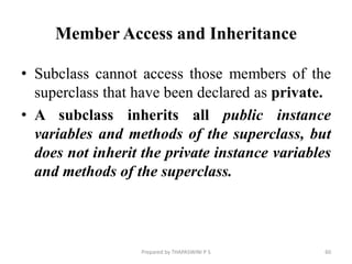 Member Access and Inheritance
• Subclass cannot access those members of the
superclass that have been declared as private.
• A subclass inherits all public instance
variables and methods of the superclass, but
does not inherit the private instance variables
and methods of the superclass.
Prepared by THAPASWINI P S 60
 